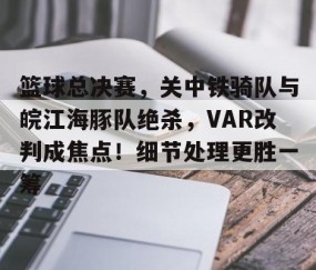 AYX SPORTS-关于篮球总决赛，关中铁骑队与皖江海豚队绝杀，VAR改判成焦点！细节处理更胜一筹的信息