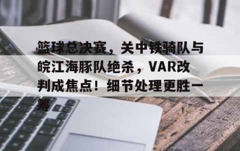 AYX SPORTS-关于篮球总决赛，关中铁骑队与皖江海豚队绝杀，VAR改判成焦点！细节处理更胜一筹的信息
