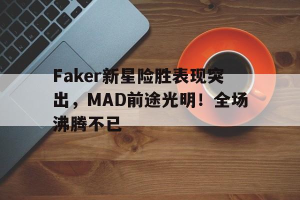 Faker新星险胜表现突出，MAD前途光明！全场沸腾不已的简单介绍