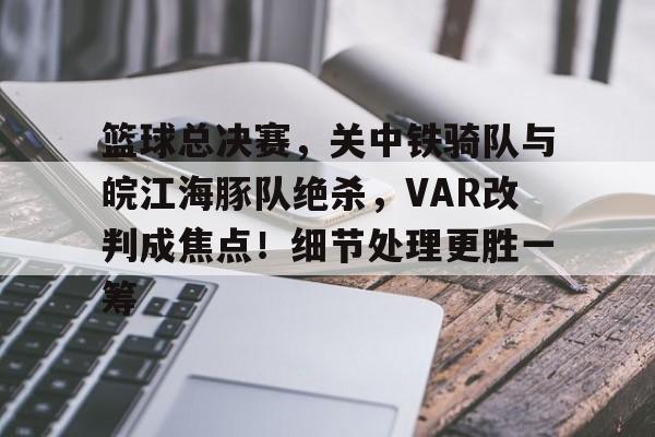 关于篮球总决赛，关中铁骑队与皖江海豚队绝杀，VAR改判成焦点！细节处理更胜一筹的信息